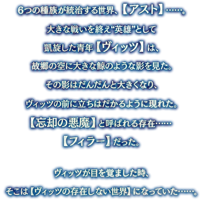 ６つの種族が統治する世界、【アスト】……。大きな戦いを終え“英雄”として凱旋した青年【ヴィッツ】は、故郷の空に大きな鯨のような影を見た。その影はだんだんと大きくなり、ヴィッツの前に立ちはだかるように現れた。【忘却の悪魔】と呼ばれる存在……【フィラー】だった。ヴィッツ目を覚ました時、そこは【ヴィッツの存在しない世界】になっていた……。