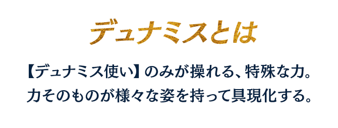 デュナミスとは、【デュナミス使い】のみが操れる、特殊な力。力そのものが様々な姿を持って具現化する。